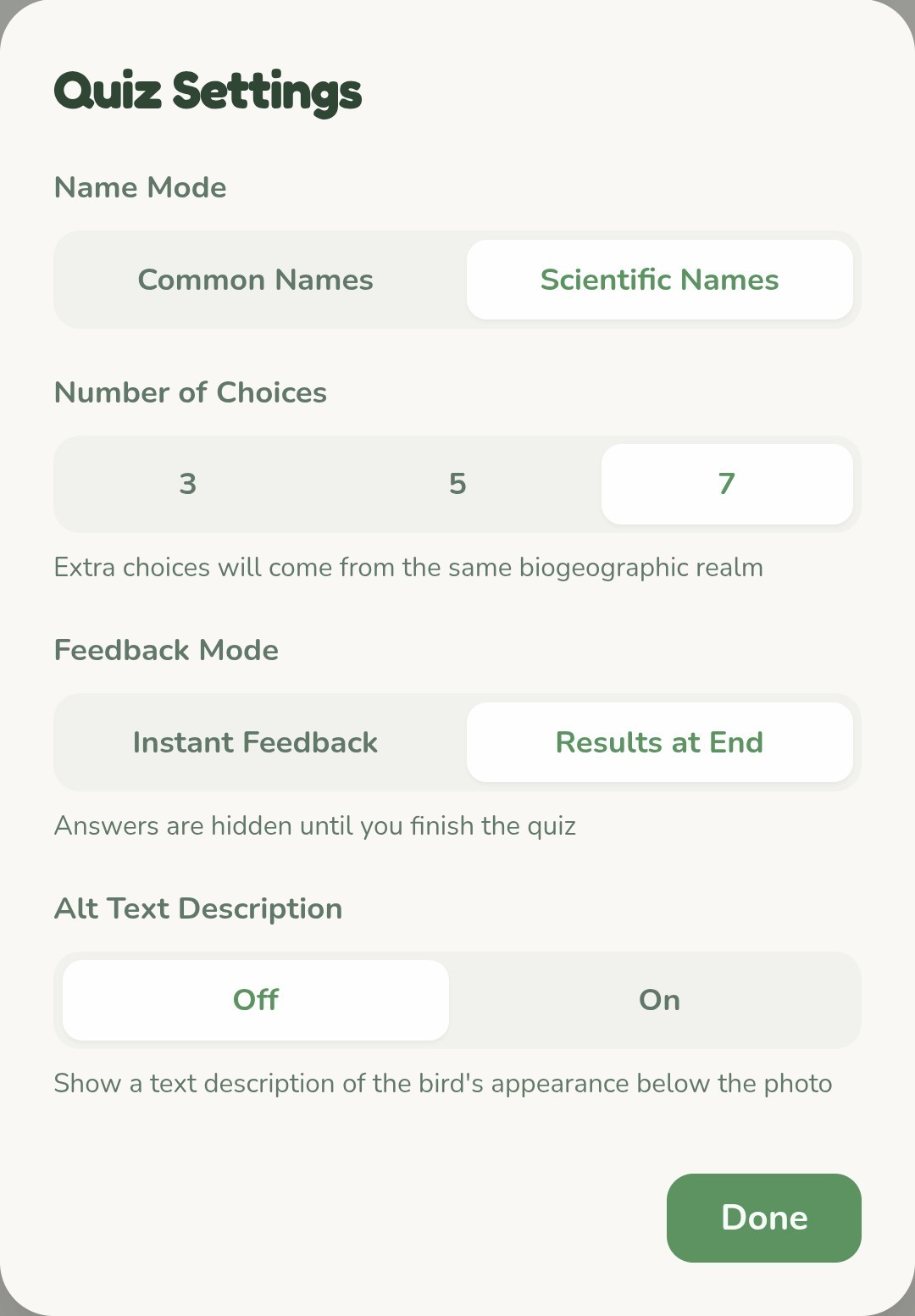 Text on a screenshot: 

Quiz Settings

Name Mode

Common Names

Scientific Names

Number of Choices

3

5

7

Extra choices will come from the same biogeographic realm

Feedback Mode

Instant Feedback

Results at End

Answers are hidden until you finish the quiz

Alt Text Description

On

Show a text description of the bird's appearance below the photo