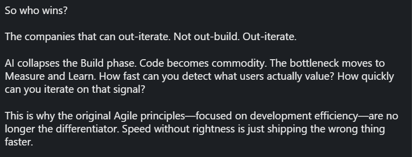"So who wins?

The companies that can out-iterate. Not out-build. Out-iterate.

AI collapses the Build phase. Code becomes commodity. The bottleneck moves to Measure and Learn. How fast can you detect what users actually value? How quickly can you iterate on that signal?

This is why the original Agile principles—focused on development efficiency—are no longer the differentiator. Speed without rightness is just shipping the wrong thing faster."